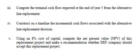 Compute the terminal cash flow expected at the end of year 5 from the alternative
111.
line replacement.
iv.
Construct on a timeline the incremental cash flows associated with the altemative
line replacement decision.
Using an 8% cost of capital, compute the net present value (NPV) of this
replacement project and make a recommendation whether DEF company should
accept this replacement project.
V.
