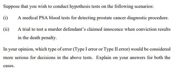 Suppose that you wish to conduct hypothesis tests on the following scenarios:
(i)
A medical PSA blood tests for detecting prostate cancer diagnostic procedure.
(ii)
A trial to test a murder defendant's claimed innocence when conviction results
in the death penalty.
In your opinion, which type of error (Type I error or Type II error) would be considered
more serious for decisions in the above tests. Explain on your answers for both the
cases.
