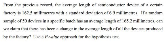 From the previous record, the average length of semiconductor device of a certain
factory is 162.5 millimetres with a standard deviation of 6.9 millimetres. If a random
sample of 50 devices in a specific batch has an average length of 165.2 millimetres, can
we claim that there has been a change in the average length of all the devices produced
by the factory? Use a P-value approach for the hypothesis test.
