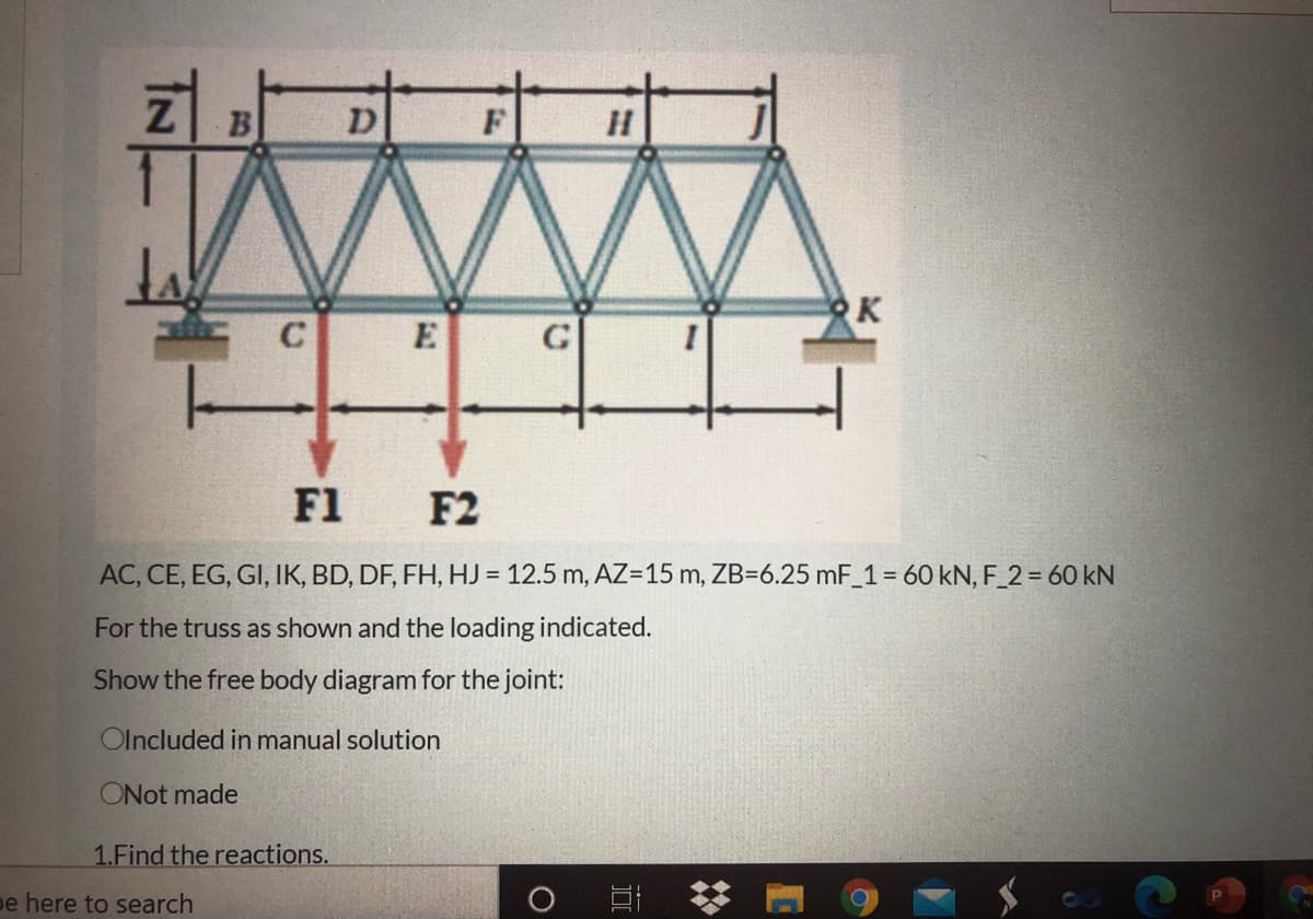 B
F
RK
E
G
F1 F2
AC, CE, EG, GI, IK, BD, DF, FH, HJ = 12.5 m, AZ=15 m, ZB=6.25 mF_1= 60 kN, F_2 = 60 kN
For the truss as shown and the loading indicated.
Show the free body diagram for the joint:
Olncluded in manual solution
ONot made
1.Find the reactions.
pe here to search
