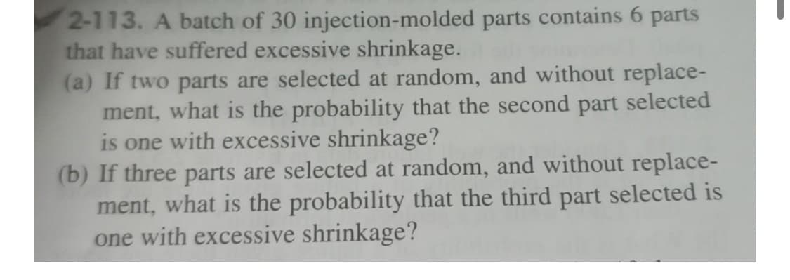 2-113. A batch of 30 injection-molded
that have suffered excessive shrinkage.
parts contains 6 parts
(a) If two parts are selected at random, and without replace-
ment, what is the probability that the second part selected
is one with excessive shrinkage?
(b) If three parts are selected at random, and without replace-
ment, what is the probability that the third part selected is
one with excessive shrinkage?