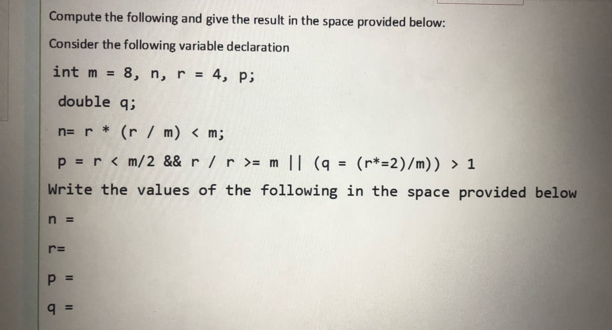 Compute the following and give the result in the space provided below:
Consider the following variable declaration
int m =
8, n, r = 4, p;
%3D
double q;
n= r * (r / m) < m;
p = r < m/2 && r /r >= m || (q
(r*=2)/m)) > 1
Write the values of the following in the space provided below
n =
%3D
