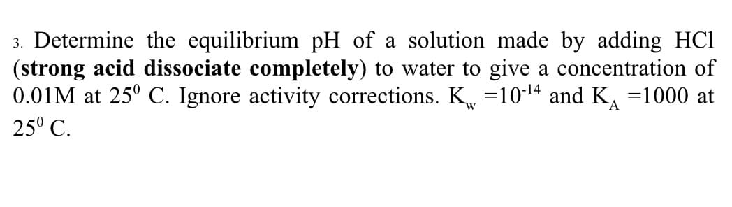 3. Determine the equilibrium pH of a solution made by adding HC1
(strong acid dissociate completely) to water to give a concentration of
0.01M at 25° C. Ignore activity corrections. K₁ =10-¹4 and K₁ =1000 at
25° C.
W
A