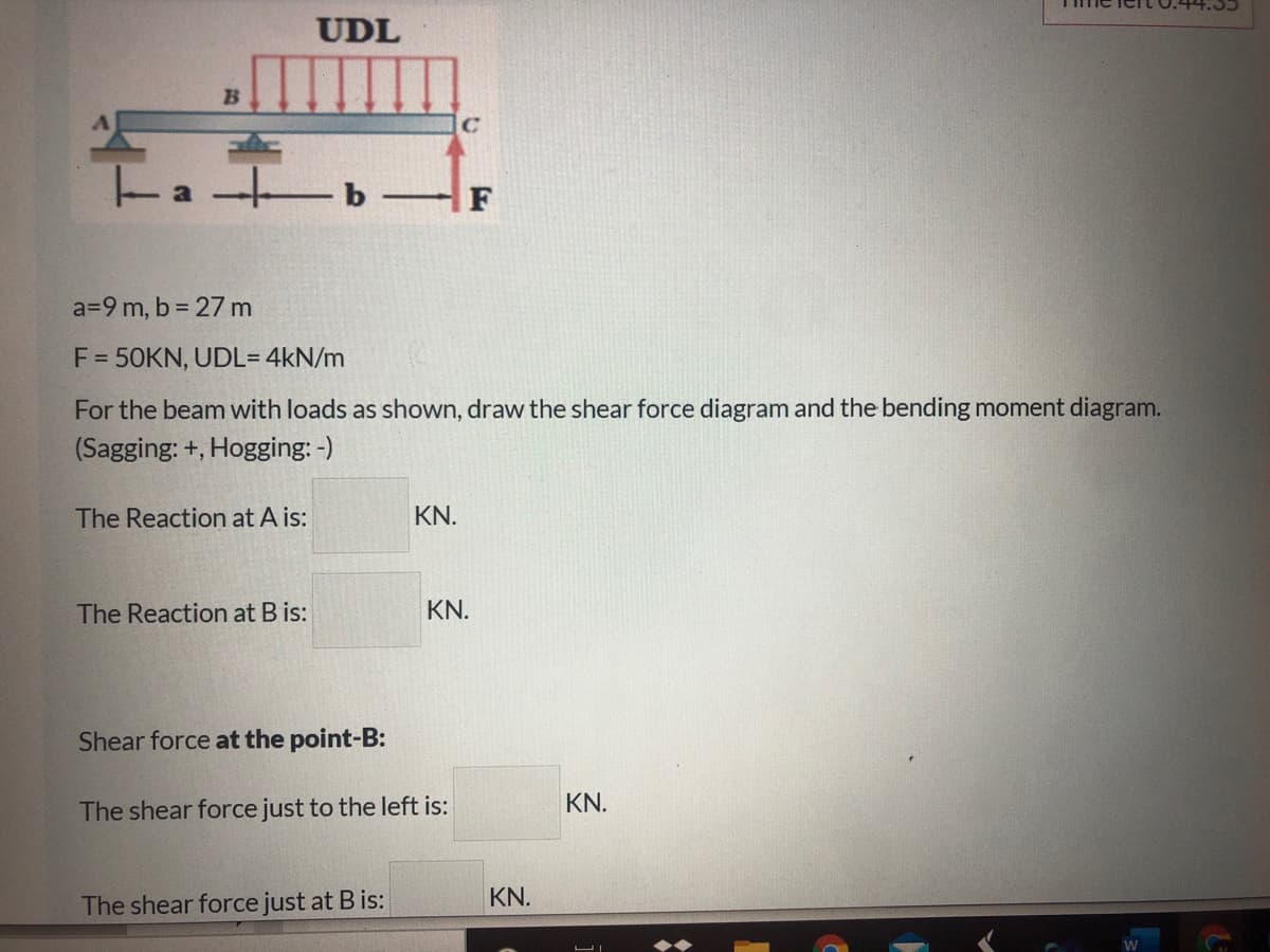 UDL
B
b
F
a=9 m, b = 27 m
F = 50KN, UDL= 4kN/m
For the beam with loads as shown, draw the shear force diagram and the bending moment diagram.
(Sagging: +, Hogging: -)
The Reaction at A is:
KN.
The Reaction at B is:
KN.
Shear force at the point-B:
The shear force just to the left is:
KN.
KN.
The shear force just at Bis:
