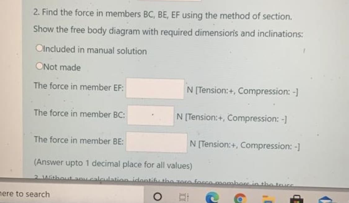 2. Find the force in members BC, BE, EF using the method of section.
Show the free body diagram with required dimension's and inclinations:
Olncluded in manual solution
ONot made
The force in member EF:
N [Tension:+, Compression: -1
The force in member BC:
N [Tension:+, Compression: -]
The force in member BE:
N [Tension:+, Compression: -]
(Answer upto 1 decimal place for all values)
2 Without any calculation identifu the zore forco mamberc in the tacs
nere to search
