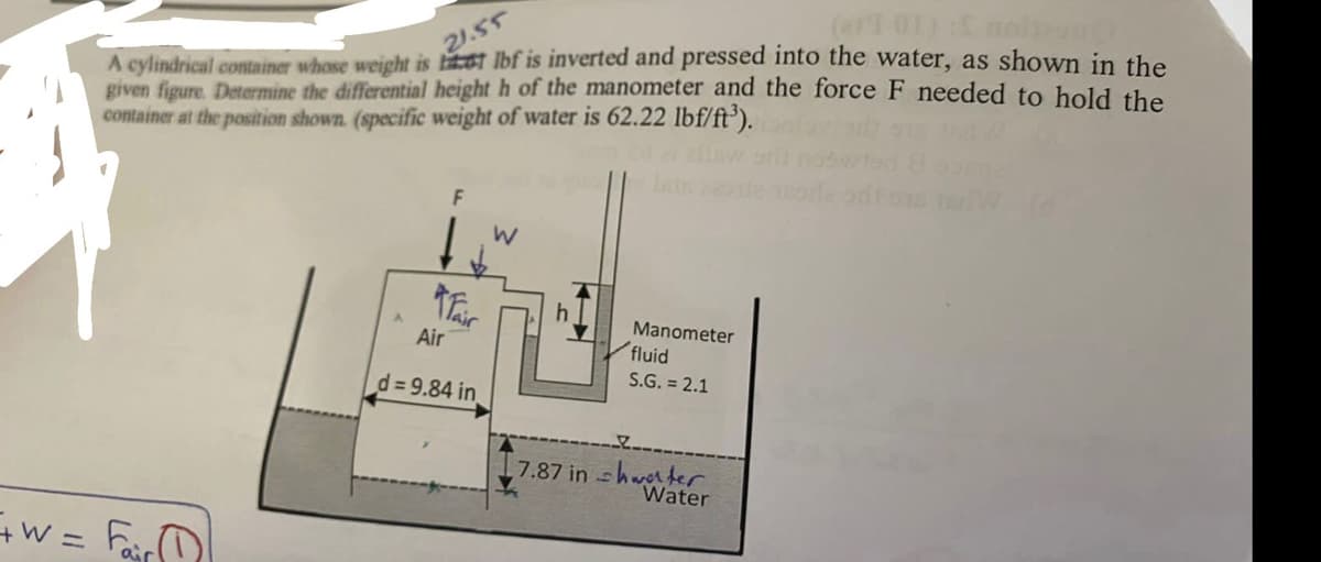 A cylindrical container whose weight is litet Ibf is inverted and pressed into the water, as shown in the
given figure. Determine the differential height h of the manometer and the force F needed to hold the
container at the position shown. (specific weight of water is 62.22 lbf/ft³).
21.55
Manometer
Air
fluid
S.G. = 2.1
d= 9.84 in
7.87 in -hwter
Water
W = Far
%3D
