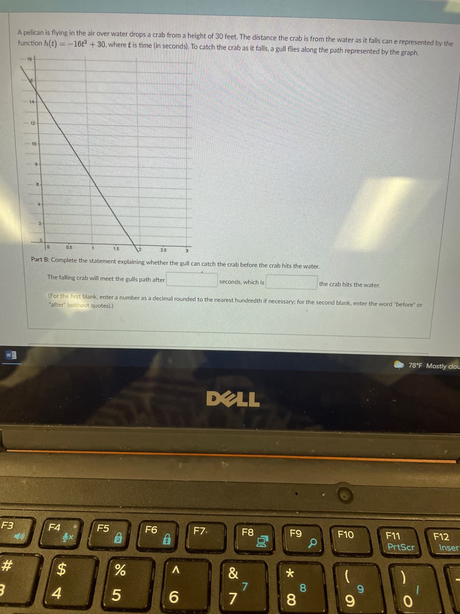 A pelican is flying in the air over water drops a crab from a height of 30 feet. The distance the crab is from the water as it falls can e represented by the
function h(t) =-16t + 30, where t is time (in seconds). To catch the crab as it falls, a gull flies along the path represented by the graph.
14
10
0.5
15
2.5
Part B: Complete the statement explaining whether the gull can catch the crab before the crab hits the water.
The falling crab will meet the gulls path after
seconds, which is
the crab hits the water.
(For the first blank, enter a number as a decimal rounded to the nearest hundredth if necessary: for the second blank, enter the word "before" or
"after" (without quotes).)
w
78°F Mostly clou
DELL
F3
F4
F5
F6
F7.
F8
F9
F10
F11
F12
PrtScr
Inser
*
7
8.
6.
7
8.
5
