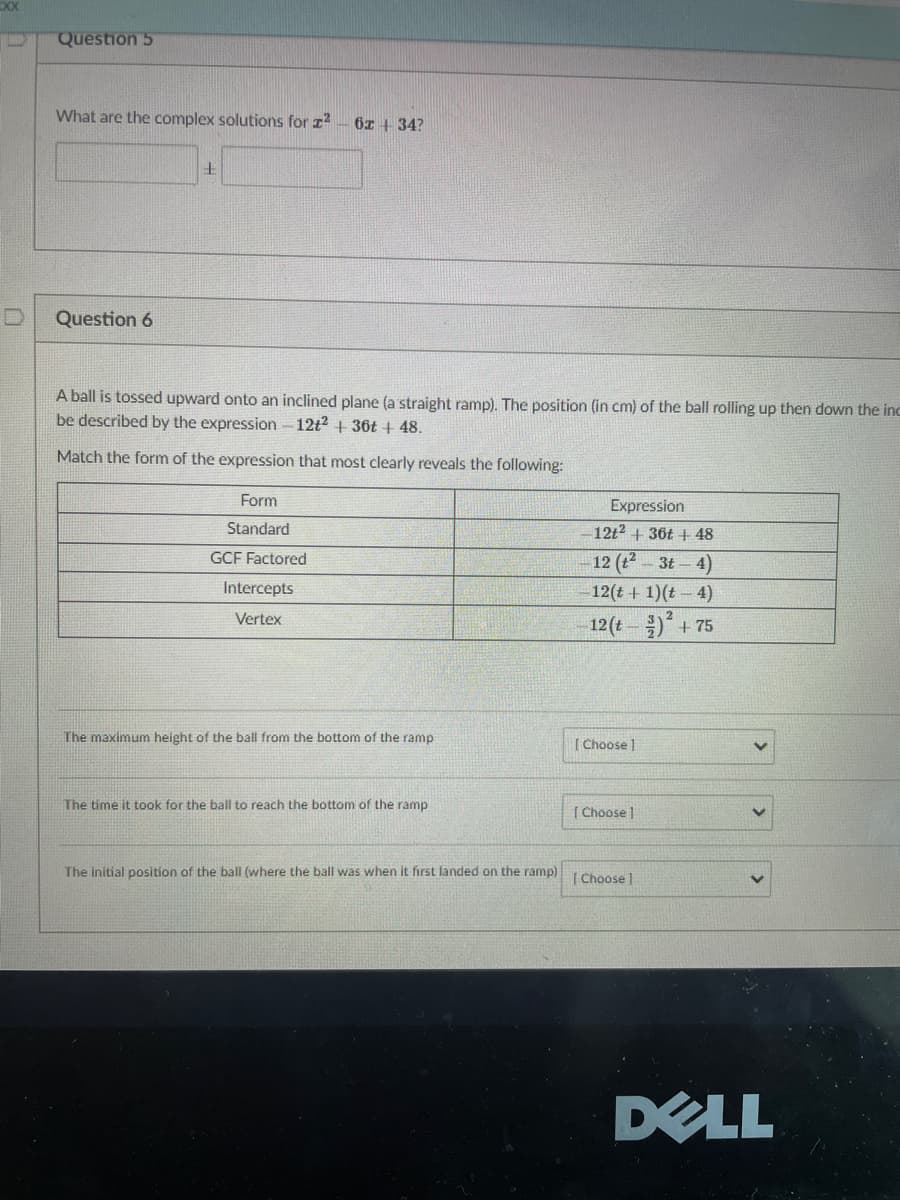 Question 5
What are the complex solutions for z?
6I + 34?
Question 6
A ball is tossed upward onto an inclined plane (a straight ramp). The position (in cm) of the ball rolling up then down the inc
be described by the expression- 12t2 + 36t + 48.
Match the form of the expression that most clearly reveals the following:
Form
Expression
Standard
- 12t2 + 36t + 48
GCF Factored
12 (2- 3t-4)
Intercepts
12(t + 1)(t 4)
Vertex
12 (t)+ 75
The maximum height of the ball from the bottom of the ramp
[ Choose ]
The time it took for the ball to reach the bottom of the ramp
| Choose
The Initial position of the ball (where the ball was when it first landed on the ramp)
| Choose |
DELL
