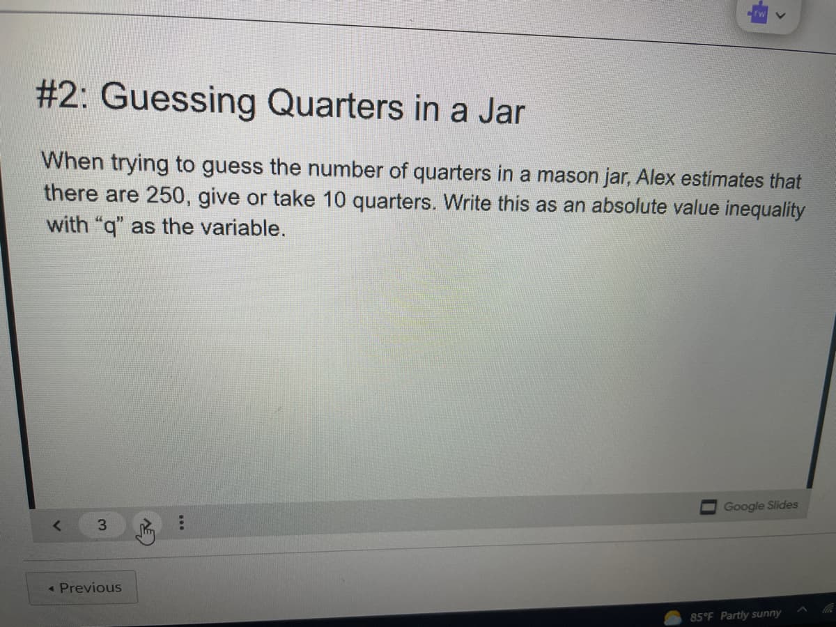 #2: Guessing Quarters in a Jar
When trying to guess the number of quarters in a mason jar, Alex estimates that
there are 250, give or take 10 quarters. Write this as an absolute value inequality
with "q" as the variable.
Google Slides
3
« Previous
85 F Partly sunny
