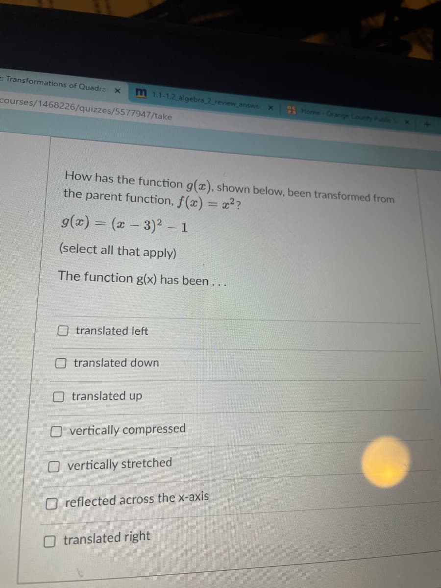 E: Transformations of Quadra x
m 1.1-1.2 algebra 2_review_answer
courses/1468226/quizzes/5577947/take
Home Orange County Public X
How has the function g(x), shown below, been transformed from
the parent function, f(x) = x??
g(x) = (- 3)2 1
(select all that apply)
The function g(x) has been...
O translated left
translated down
translated up
vertically compressed
vertically stretched
reflected across the x-axis
O translated right
