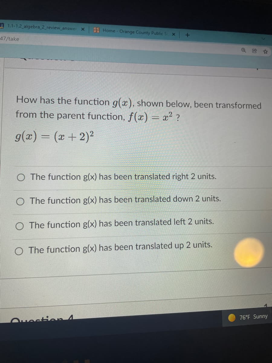 1 1.1-1.2 algebra_2_review_answer X
OC
Home - Orange County Public S x
47/take
How has the function g(x), shown below, been transformed
from the parent function, f(x) = x² ?
g(x) = (x+ 2)2
%3D
O The function g(x) has been translated right 2 units.
O The function g(x) has been translated down 2 units.
O The function g(x) has been translated left 2 units.
O The function g(x) has been translated up 2 units.
76°F Sunny
Ovesti n4
