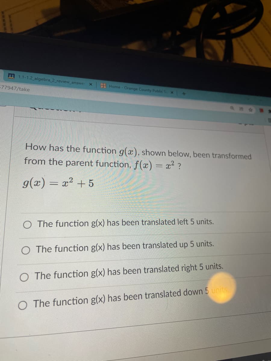 m 1.1-1.2 algebra_2_review_answer
Home - Orange County Public S
77947/take
How has the function g(x), shown below, been transformed
from the parent function, f(x) = x? ?
g(x) = x? +5
O The function g(x) has been translated left 5 units.
O The function g(x) has been translated up 5 units.
O The function g(x) has been translated right 5 units.
O The function g(x) has been translated down 5 units.
