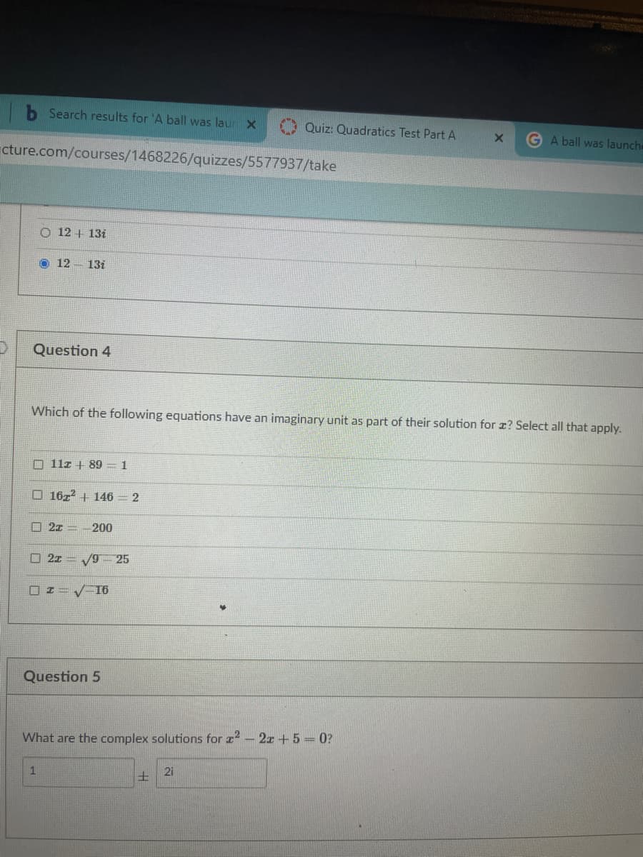 Search results for 'A ball was laur x
Quiz: Quadratics Test Part A
G A ball was launche
cture.com/courses/1468226/quizzes/5577937/take
O 12 + 13i
O 12- 13i
Question 4
Which of the following equations have an imaginary unit as part of their solution for r? Select all that apply.
O 11z + 89 = 1
O 1672 + 146 = 2
口 2z-
200
2z = V9 25
口エ
V16
Question 5
What are the complex solutions for z2 - 2x +5 = 0?
2i
士
