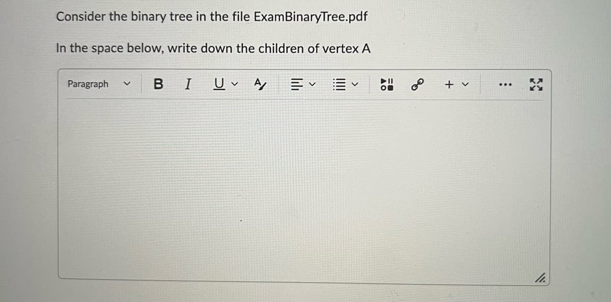 Consider the binary tree in the file ExamBinaryTree.pdf
In the space below, write down the children of vertex A
Paragraph v
B I
U A Ev
On
3
0⁰
+ v
:
11.