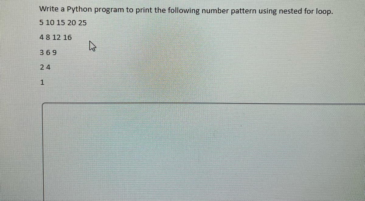 Write a Python program to print the following number pattern using nested for loop.
5 10 15 20 25
4 8 12 16
h
369
24
1