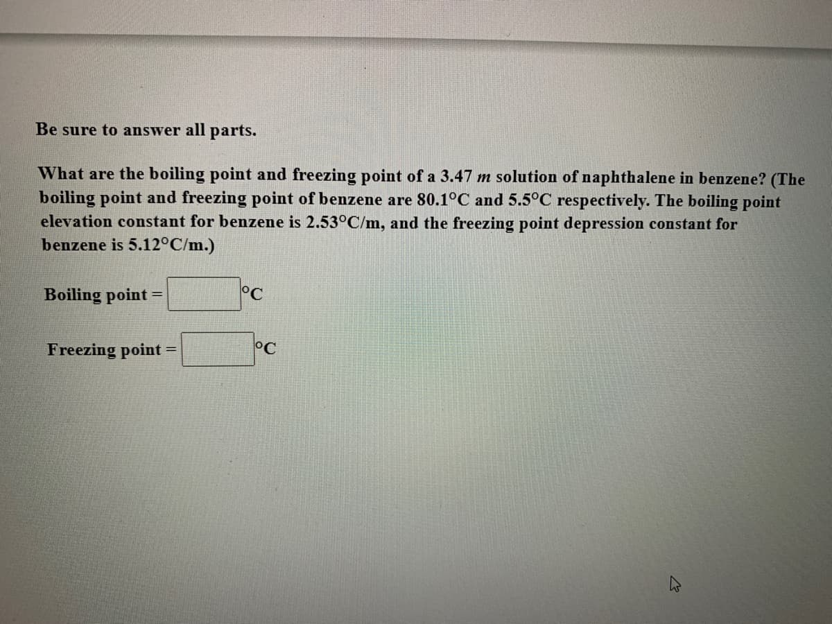 Be sure to answer all parts.
What are the boiling point and freezing point of a 3.47 m solution of naphthalene in benzene? (The
boiling point and freezing point of benzene are 80.1°C and 5.5°C respectively. The boiling point
elevation constant for benzene is 2.53°C/m, and the freezing point depression constant for
benzene is 5.12°C/m.)
Boiling point =
°C
Freezing point
°C
%3D
