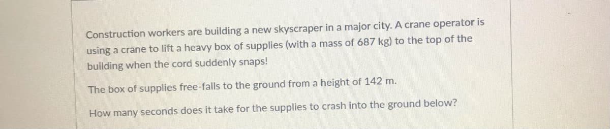 Construction workers are building a new skyscraper in a major city. A crane operator is
using a crane to lift a heavy box of supplies (with a mass of 687 kg) to the top of the
building when the cord suddenly snaps!
The box of supplies free-falls to the ground from a height of 142 m.
How many seconds does it take for the supplies to crash into the ground below?
