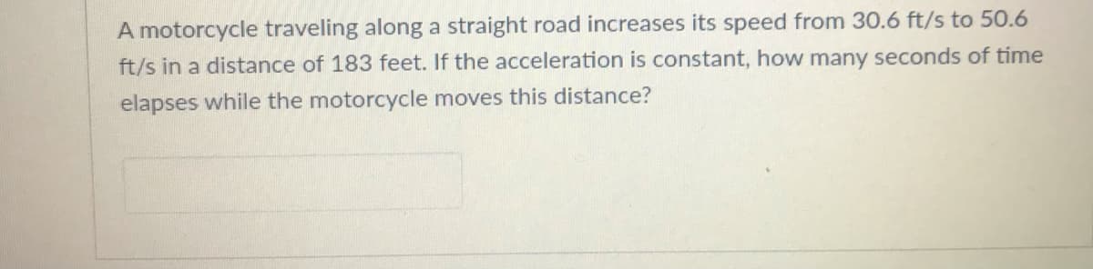 A motorcycle traveling along a straight road increases its speed from 30.6 ft/s to 50.6
ft/s in a distance of 183 feet. If the acceleration is constant, how many seconds of time
elapses while the motorcycle moves this distance?
