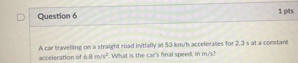 1 pts
Question 6
A car travelling on a straight road initially at 53 km/h accelerates for 2.3 s at a constant
acceleration of 6.8 m/s2. What is the car's final speed, in m/s?
