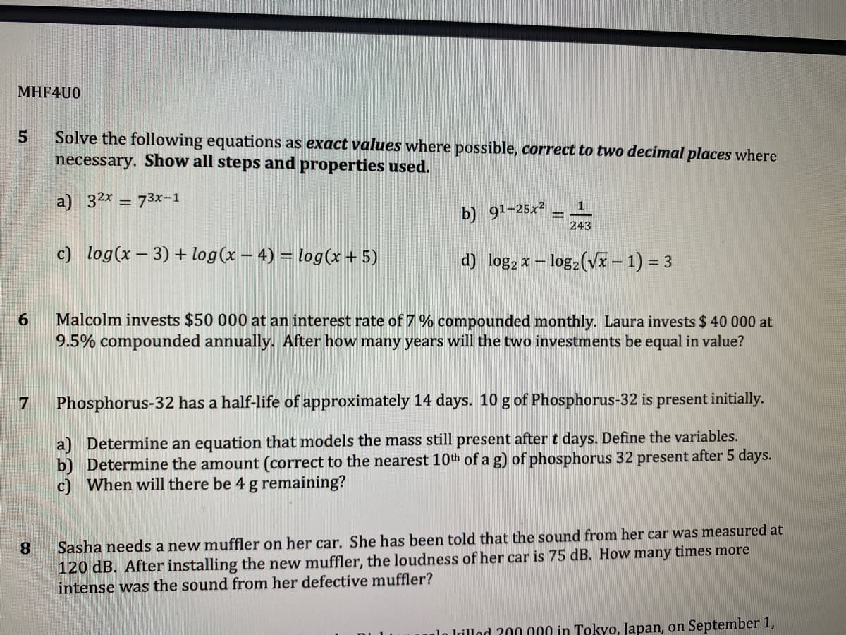 MHF4U0
Solve the following equations as exact values where possible, correct to two decimal places where
necessary. Show all steps and properties used.
a) 32x = 73x-1
b) 91-25x2
243
c) log(x – 3) + log(x – 4) = log(x + 5)
d) log, x – log,(V– 1) = 3
Malcolm invests $50 000 at an interest rate of 7 % compounded monthly. Laura invests $ 40 000 at
9.5% compounded annually. After how many years will the two investments be equal in value?
Phosphorus-32 has a half-life of approximately 14 days. 10 g of Phosphorus-32 is present initially.
a) Determine an equation that models the mass still present after t days. Define the variables.
b) Determine the amount (correct to the nearest 10th of a g) of phosphorus 32 present after 5 days.
c) When will there be 4 g remaining?
Sasha needs a new muffler on her car. She has been told that the sound from her car was measured at
120 dB. After installing the new muffler, the loudness of her car is 75 dB. How many times more
intense was the sound from her defective muffler?
8.
lo lrillod 200 000 in Tokyo, Japan, on September 1,
