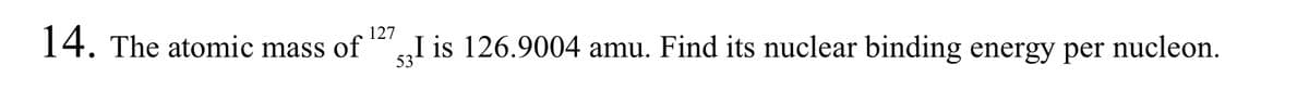 127
14. The atomic mass of
53!
I is 126.9004 amu. Find its nuclear binding energy per nucleon.
