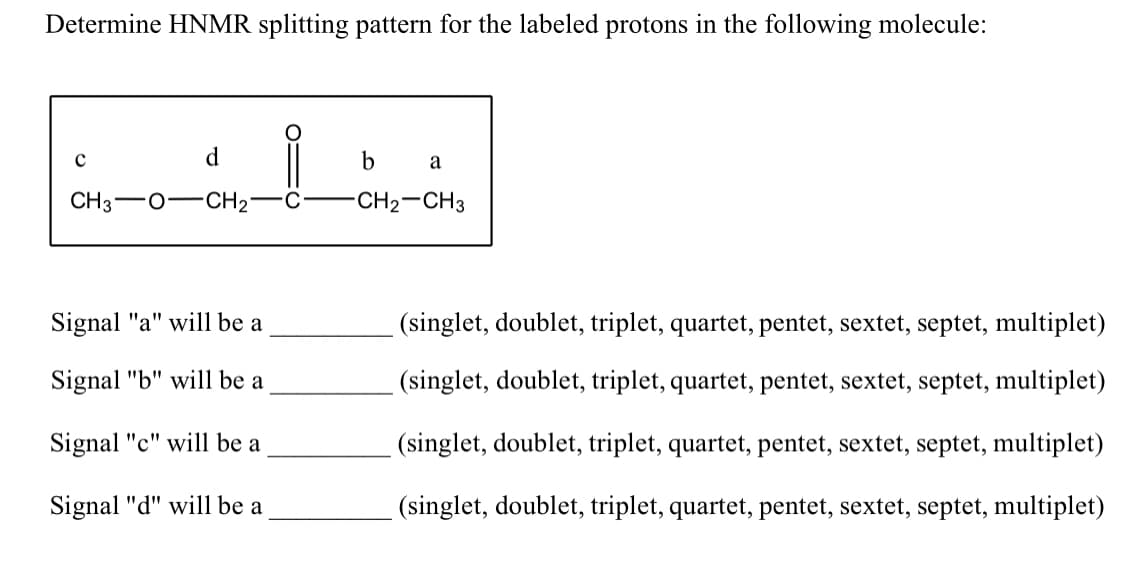 Determine HNMR splitting pattern for the labeled protons in the following molecule:
d
b
a
CH3
CH2"
-CH2-CH3
Signal "a" will be a
(singlet, doublet, triplet, quartet, pentet, sextet, septet, multiplet)
Signal "b" will be a
(singlet, doublet, triplet, quartet, pentet, sextet, septet, multiplet)
"c" will be a
(singlet, doublet, triplet, quartet, pentet, sextet, septet, multiplet)
Signal "d" will be a
(singlet, doublet, triplet, quartet, pentet, sextet, septet, multiplet)
