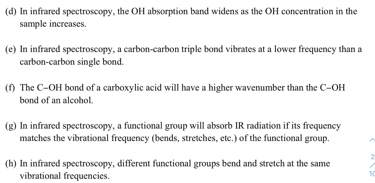 (d) In infrared spectroscopy, the OH absorption band widens as the OH concentration in the
sample increases.
(e) In infrared spectroscopy, a carbon-carbon triple bond vibrates at a lower frequency than a
carbon-carbon single bond.
(f) The C-OH bond of a carboxylic acid will have a higher wavenumber than the C-OH
bond of an alcohol.
(g) In infrared spectroscopy, a functional group will absorb IR radiation if its frequency
matches the vibrational frequency (bends, stretches, etc.) of the functional group.
2
(h) In infrared spectroscopy, different functional groups bend and stretch at the same
vibrational frequencies.
10
