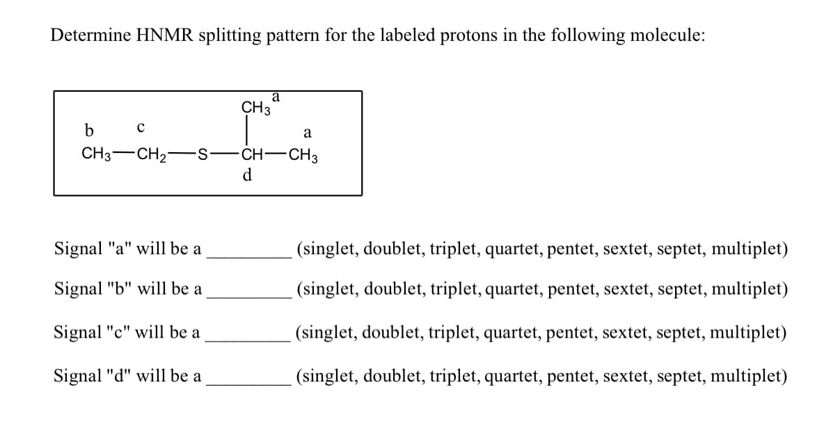 Determine HNMR splitting pattern for the labeled protons in the following molecule:
a
CH3
b
a
CH3-CH2
CH-CH3
d
Signal "a" will be a
(singlet, doublet, triplet, quartet, pentet, sextet, septet, multiplet)
Signal "b" will be a
(singlet, doublet, triplet, quartet, pentet, sextet, septet, multiplet)
Signal "c" will be a
(singlet, doublet, triplet, quartet, pentet, sextet, septet, multiplet)
Signal "d" will be a
(singlet, doublet, triplet, quartet, pentet, sextet, septet, multiplet)
