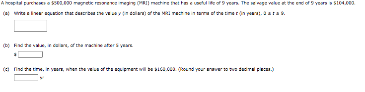 A hospital purchases a $500,000 magnetic resonance imaging (MRI) machine that has a useful life of 9 years. The salvage value at the end of 9 years is $104,000.
(a) Write a linear equation that describes the value y (in dollars) of the MRI machine in terms of the time t (in years), 0 st 9.
(b) Find the value, in dollars, of the machine after 5 years.
(c) Find the time, in years, when the value of the equipment will be $160,000. (Round your answer to two decimal places.)
yr
