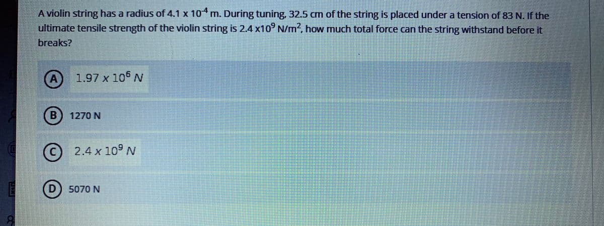 A violin string has a radius of 4.1 x 10 m. During tuning, 32.5 cm of the string is placed under a tension of 83 N. If the
ultimate tensile strength of the violin string is 2.4 x10° N/m2, how much total force can the string withstand before it
breaks?
A) 1.97 x 106 N
B12
1270 N
©
2.4 x 10° N
D) 5070 N

