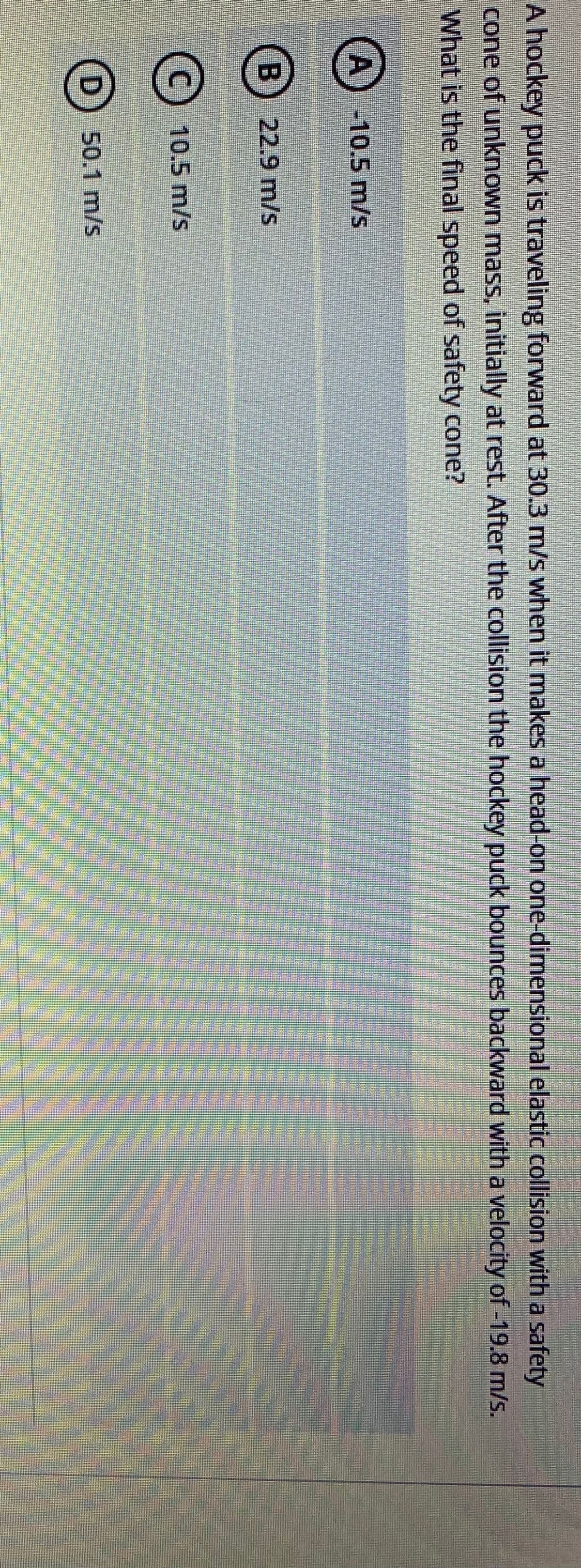 A hockey puck is traveling forward at 30.3 m/s when it makes a head-on one-dimensional elastic collision with a safety
cone of unknown mass, initially at rest. After the collision the hockey puck bounces backward witha velocity of -19.8 m/s.
What is the final speed of safety cone?
A) -10.5 m/s
(B) 22.9 m/s
10.5 m/s
(D) 50.1 m/s
