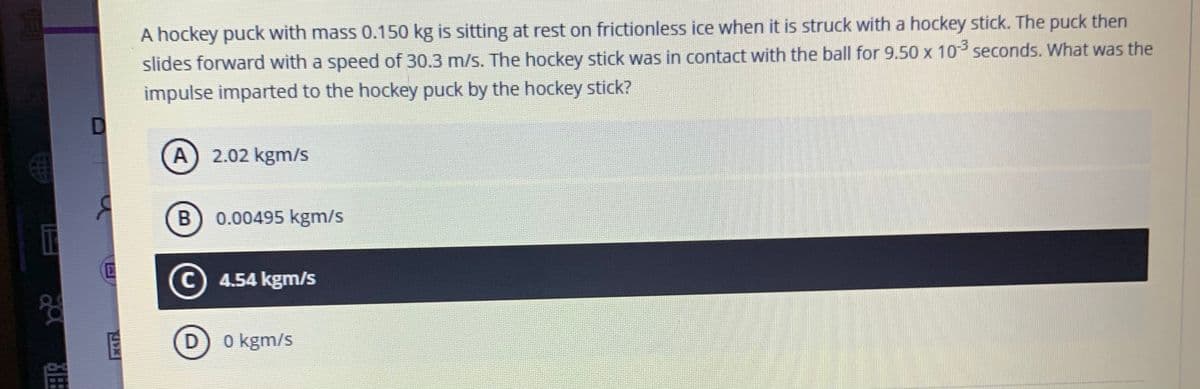 A hockey puck with mass 0.150 kg is sitting at rest on frictionless ice when it is struck with a hockey stick. The puck then
slides forward with a speed of 30.3 m/s. The hockey stick was in contact with the ball for 9.50 x 10 seconds. What was the
impulse imparted to the hockey puck by the hockey stick?
A
2.02 kgm/s
B) 0.00495 kgm/s
C) 4.54 kgm/s
श्व
0 kgm/s
