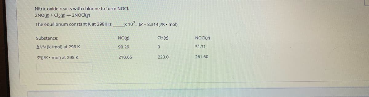 Nitric oxide reacts with chlorine to form NOCI.
2NO(g) + Cl2g) → 2NOCI(g)
The equilibrium constant K at 298K is
x 107. (R = 8.314 J/K • mol)
Substance:
NO(g)
Cl2g)
NOCIG)
AH°F (k]/mol) at 298 K
90.29
51.71
S°U/K• mol) at 298 K
210.65
223.0
261.60
