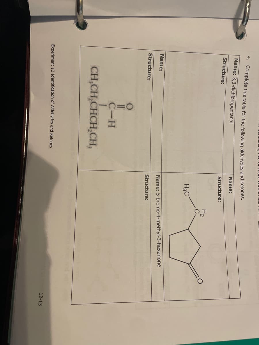 4. Complete this table for the following aldehydes and ketones.
Name: 3,3-dichloropentanal
Name:
Structure:
Name:
ncaming e of more carbon atom
Structure:
||
C-H
CH₂CH₂CHCH₂CH,
Experiment 12 Identification of Aldehydes and Ketones
Structure:
H3C
H₂
Name: 5-bromo-4-methyl-3-hexanone
Structure:
12-13