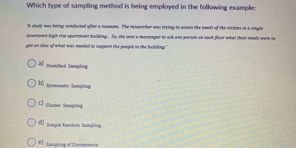 Which type of sampling method is being employed in the following example:
A study was being conducted after a tsunami. The researcher was trying to assess the needs of the victims in a single
downtown high rise apartment building. So, she senta messenger to ask one person on each floor what their needs were to
get an idea ofwhat was needed to support the people in the building."
a)
Stratified Sampling
b)
Systematic Sampling
O C) Cluster Sampling
d)
Simple Random Sampling
Sampling of Convenience
