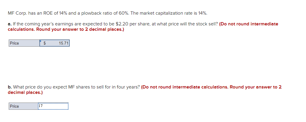 MF Corp. has an ROE of 14% and a plowback ratio of 60%. The market capitalization rate is 14%.
a. If the coming year's earnings are expected to be $2.20 per share, at what price will the stock sell? (Do not round intermediate
calculations. Round your answer to 2 decimal places.)
Price
Price
$
b. What price do you expect MF shares to sell for in four years? (Do not round intermediate calculations. Round your answer to 2
decimal places.)
17
15.71