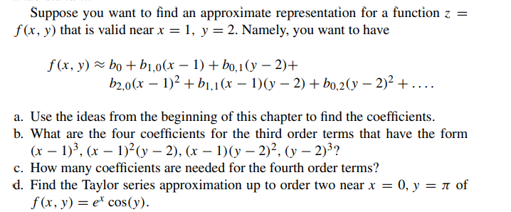 Suppose you want to find an approximate representation for a function z =
f(x, y) that is valid near x = 1, y = 2. Namely, you want to have
f (x, y) ~ bo + b1,0(x − 1) + bo,1(y−2)+
b2,0(x − 1)² + b₁,1(x − 1)(y − 2) + bo,2(y − 2)² +....
a. Use the ideas from the beginning of this chapter to find the coefficients.
b. What are the four coefficients for the third order terms that have the form
(x - 1)³, (x - 1)²(y − 2), (x − 1)(y-2)², (y-2)³?
c. How many coefficients are needed for the fourth order terms?
d. Find the Taylor series approximation up to order two near x = 0, y = л of
f(x, y) = ex cos(y).