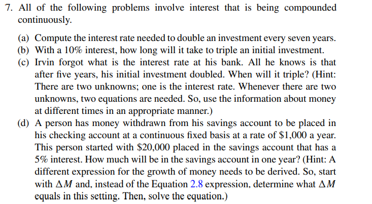 7. All of the following problems involve interest that is being compounded
continuously.
(a) Compute the interest rate needed to double an investment every seven years.
(b) With a 10% interest, how long will it take to triple an initial investment.
(c) Irvin forgot what is the interest rate at his bank. All he knows is that
after five years, his initial investment doubled. When will it triple? (Hint:
There are two unknowns; one is the interest rate. Whenever there are two
unknowns, two equations are needed. So, use the information about money
at different times in an appropriate manner.)
(d) A person has money withdrawn from his savings account to be placed in
his checking account at a continuous fixed basis at a rate of $1,000 a year.
This person started with $20,000 placed in the savings account that has a
5% interest. How much will be in the savings account in one year? (Hint: A
different expression for the growth of money needs to be derived. So, start
with AM and, instead of the Equation 2.8 expression, determine what AM
equals in this setting. Then, solve the equation.)