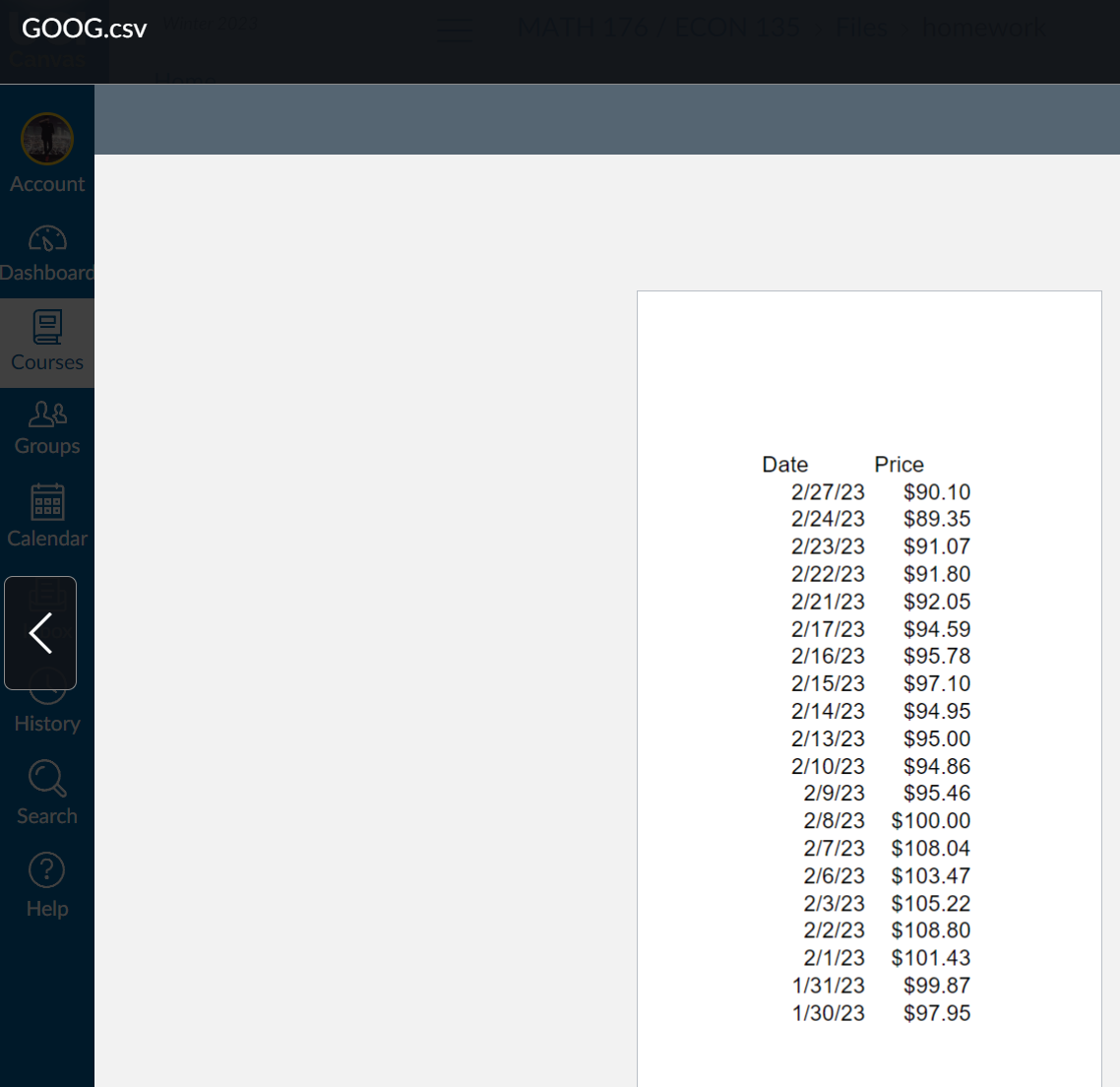 GOOG.csv
Account
Dashboard
Courses
Groups
Calendar
History
Search
Help
MATH 176/ECON 135 > Files homework
Date
Price
2/27/23 $90.10
2/24/23
$89.35
2/23/23
$91.07
2/22/23 $91.80
2/21/23 $92.05
2/17/23
$94.59
2/16/23
$95.78
2/15/23
$97.10
2/14/23
$94.95
2/13/23
$95.00
2/10/23 $94.86
2/9/23
$95.46
2/8/23 $100.00
2/7/23 $108.04
2/6/23 $103.47
2/3/23
$105.22
2/2/23
$108.80
2/1/23 $101.43
1/31/23 $99.87
1/30/23 $97.95