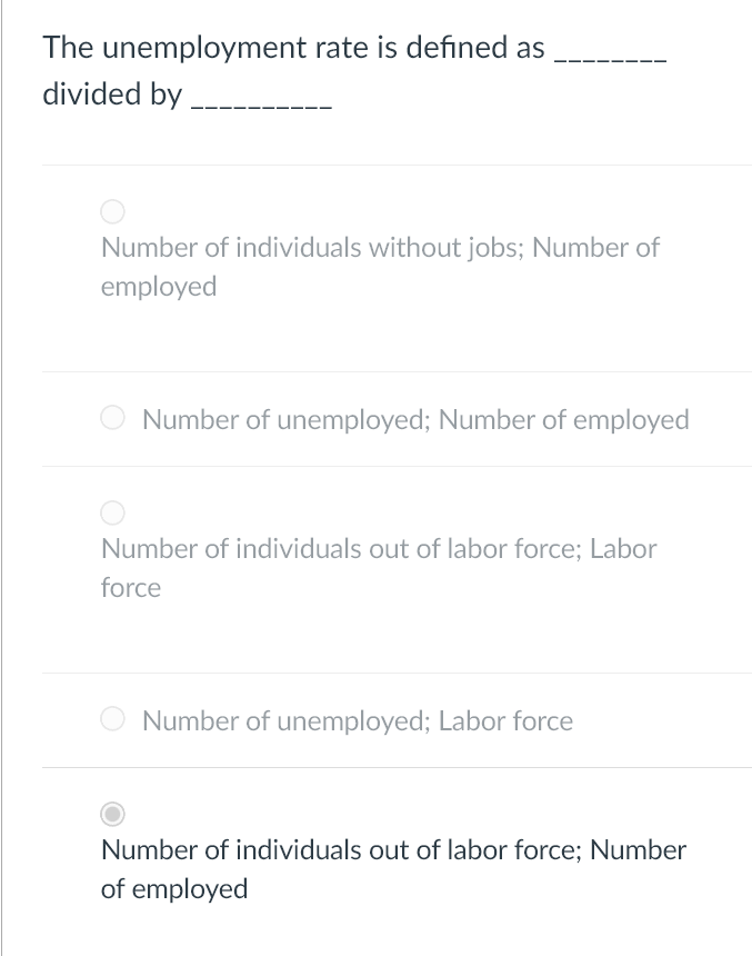 The unemployment rate is defined as
divided by
Number of individuals without jobs; Number of
employed
Number of unemployed; Number of employed
Number of individuals out of labor force; Labor
force
Number of unemployed; Labor force
Number of individuals out of labor force; Number
of employed