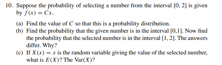 10. Suppose the probability of selecting a number from the interval [0, 2] is given
by f(x) = Cx.
(a) Find the value of C so that this is a probability distribution.
(b) Find the probability that the given number is in the interval [0,1]. Now find
the probability that the selected number is in the interval [1, 2]. The answers
differ. Why?
(c) If X (x) = x is the random variable giving the value of the selected number,
what is E(X)? The Var(X)?