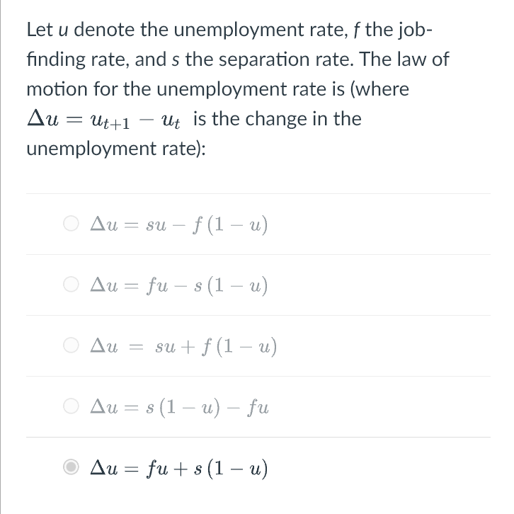 Let u denote the unemployment
rate, f the job-
finding rate, and s the separation rate. The law of
motion for the unemployment rate is (where
Δυ Ut+1 ut is the change in the
unemployment rate):
Au suf (1 – u)
Au fu - s (1 – u)
Au = su + f(1 – u)
=
Au = s (1 – u) – fu
Au = fu+ s (1 – u)