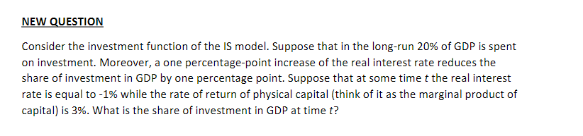 NEW QUESTION
Consider the investment function of the IS model. Suppose that in the long-run 20% of GDP is spent
on investment. Moreover, a one percentage-point increase of the real interest rate reduces the
share of investment in GDP by one percentage point. Suppose that at some time t the real interest
rate is equal to -1% while the rate of return of physical capital (think of it as the marginal product of
capital) is 3%. What is the share of investment in GDP at time t?