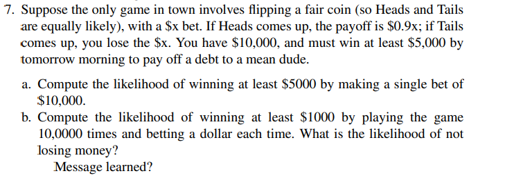 7. Suppose the only game in town involves flipping a fair coin (so Heads and Tails
are equally likely), with a $x bet. If Heads comes up, the payoff is $0.9x; if Tails
comes up, you lose the $x. You have $10,000, and must win at least $5,000 by
tomorrow morning to pay off a debt to a mean dude.
a. Compute the likelihood of winning at least $5000 by making a single bet of
$10,000.
b. Compute the likelihood of winning at least $1000 by playing the game
10,0000 times and betting a dollar each time. What is the likelihood of not
losing money?
Message learned?