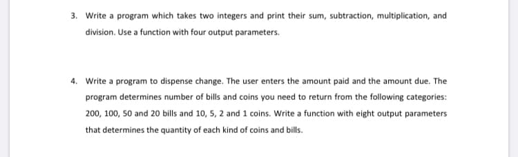 3. Write a program which takes two integers and print their sum, subtraction, multiplication, and
division. Use a function with four output parameters.
4. Write a program to dispense change. The user enters the amount paid and the amount due. The
program determines number of bills and coins you need to return from the following categories:
200, 100, 50 and 20 bills and 10, 5, 2 and 1 coins. Write a function with eight output parameters
that determines the quantity of each kind of coins and bills.
