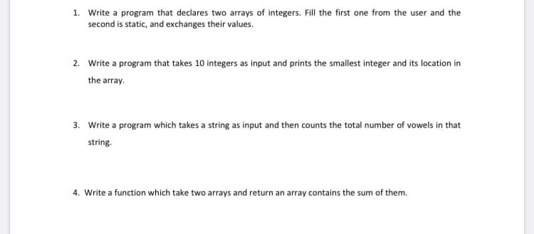 1. Write a program that declares two arrays of integers. Fill the first one from the user and the
second is static, and exchanges their values.
2. Write a program that takes 10 integers as input and prints the smallest integer and its location in
the array.
3. Write a program which takes a string as input and then counts the total number of vowels in that
string.
4. Write a function which take two arrays and return an array contains the sum of them.
