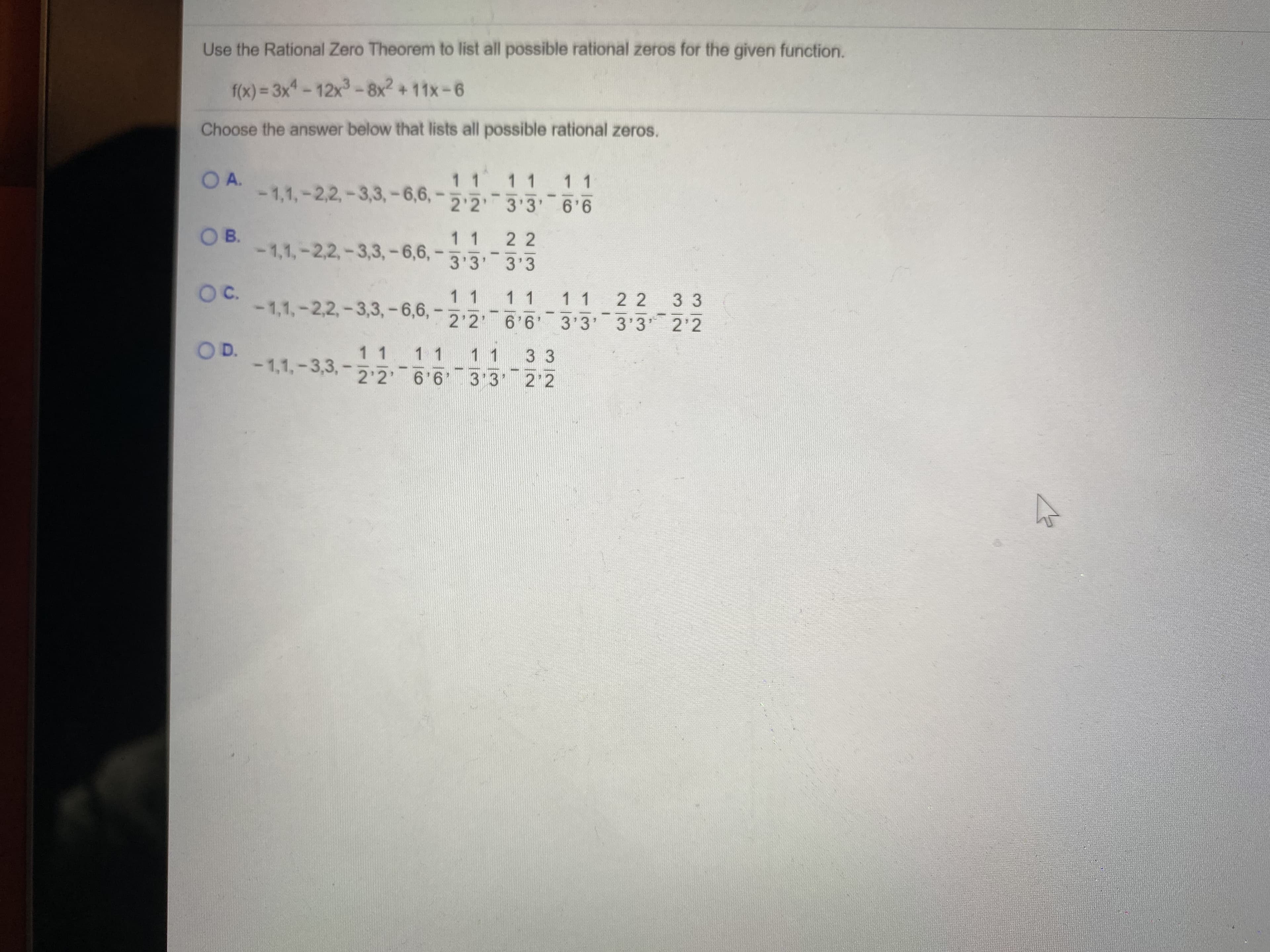 Use the Rational Zero Theorem to list all possible rational zeros for the given function.
f(x)%3D3x-12x-8x2 + 11x-6
Choose the answer below that lists all possible rational zeros.
OA.
1 1 1 1
1 1
-1,1,-2,2,-3,3,-6,6,*
2'2' 3'3'
O B.
-1,1,-2,2,-3,3,-6,6,
1 1
2 2
3'3' 3'3
OC.
11
-1,1,-2,2,-3,3,-6,6, -
1 1
2 2 3 3
11
2'2' 6'6'
3'3' 3'3 2'2
OD.
1 1
-1,1,-3,3,-2:26 6 3 3' 2 2
11
1 1
3 3
