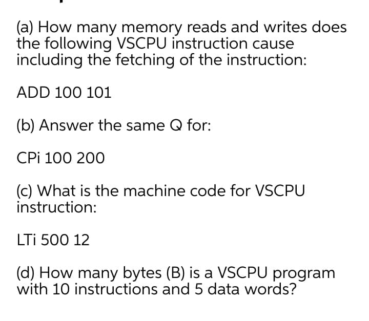 (a) How many memory reads and writes does
the following VSCPU instruction cause
including the fetching of the instruction:
ADD 100 101
(b) Answer the same Q for:
CPi 100 200
(c) What is the machine code for VSCPU
instruction:
LTi 500 12
(d) How many bytes (B) is a VSCPU program
with 10 instructions and 5 data words?
