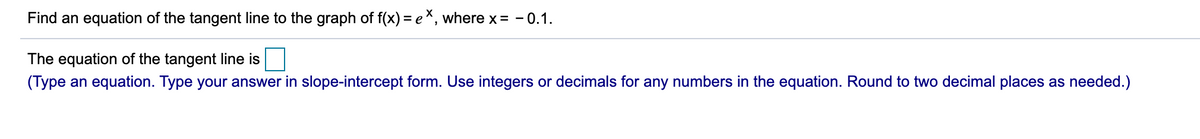 Find an equation of the tangent line to the graph of f(x) = e*, where x = - 0.1.
The equation of the tangent line is
(Type an equation. Type your answer in slope-intercept form. Use integers or decimals for any numbers in the equation. Round to two decimal places as needed.)
