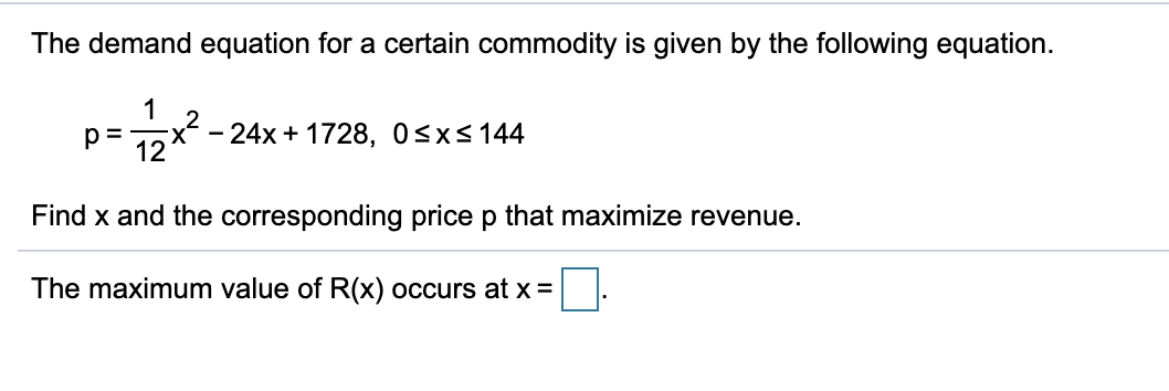 The demand equation for a certain commodity is given by the following equation.
1
1oX - 24x + 1728, 0<x< 144
p =
Find x and the corresponding price p that maximize revenue.
The maximum value of R(x) occurs atx =
